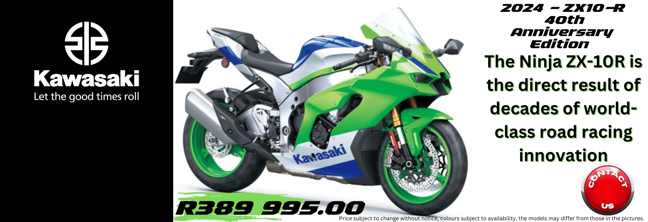 2024 KAWASAKI - ZX10-R – 40th Anniversary Edition The All New KAWASAKI Ninja 500 – 2024 KAWASAKI Ninja ZZR1400– 2023 KAWASAKI Ninja ZZR1400– 2023 KAWASAKI Z650 RS – 2023 KAWASAKI Versys-X 300 – 2022 KAWASAKI Versys-X 300 – 2023 L KAWASAKI Brute Force 300 – 2024